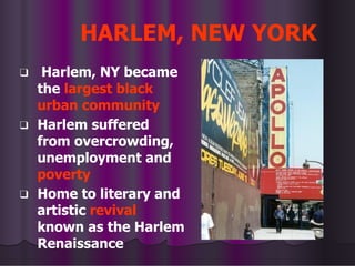HARLEM, NEW YORK
❑ Harlem, NY became
the largest black
urban community
❑ Harlem suffered
from overcrowding,
unemployment and
poverty
❑ Home to literary and
artistic revival
known as the Harlem
Renaissance
 