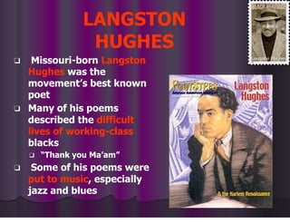 LANGSTON
HUGHES
❑ Missouri-born Langston
Hughes was the
movement’s best known
poet
❑ Many of his poems
described the difficult
lives of working-class
blacks
❑ “Thank you Ma’am”
❑ Some of his poems were
put to music, especially
jazz and blues
 