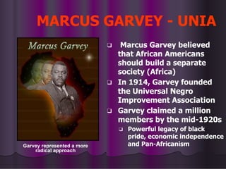 MARCUS GARVEY - UNIA
❑ Marcus Garvey believed
that African Americans
should build a separate
society (Africa)
❑ In 1914, Garvey founded
the Universal Negro
Improvement Association
❑ Garvey claimed a million
members by the mid-1920s
❑ Powerful legacy of black
pride, economic independence
and Pan-Africanism
Garvey represented a more
radical approach
 