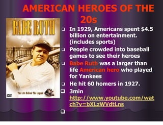 AMERICAN HEROES OF THE
20s
❑ In 1929, Americans spent $4.5
billion on entertainment.
(includes sports)
❑ People crowded into baseball
games to see their heroes
❑ Babe Ruth was a larger than
life American hero who played
for Yankees
❑ He hit 60 homers in 1927.
❑ 3min
http://www.youtube.com/wat
ch?v=bXLzWVdtLns
❑
 