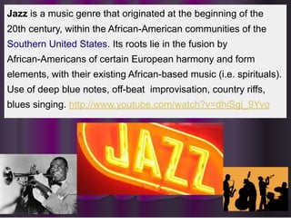 Jazz
Jazz is a music genre that originated at the beginning of the
20th century, within the African-American communities of the
Southern United States. Its roots lie in the fusion by
African-Americans of certain European harmony and form
elements, with their existing African-based music (i.e. spirituals).
Use of deep blue notes, off-beat improvisation, country riffs,
blues singing. http://www.youtube.com/watch?v=dhiSgi_9Yvo
 