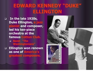 EDWARD KENNEDY “DUKE”
ELLINGTON
❑ In the late 1920s,
Duke Ellington, a jazz
pianist and composer,
led his ten-piece
orchestra at the
famous Cotton Club.
❑ Band: “The
Washingtonians”
❑ Ellington won renown
as one of America’s
greatest composers.
 