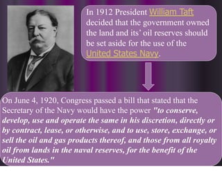 In 1912 President William Taft
decided that the government owned
the land and its’ oil reserves should
be set aside for the use of the
United States Navy.
On June 4, 1920, Congress passed a bill that stated that the
Secretary of the Navy would have the power "to conserve,
develop, use and operate the same in his discretion, directly or
by contract, lease, or otherwise, and to use, store, exchange, or
sell the oil and gas products thereof, and those from all royalty
oil from lands in the naval reserves, for the benefit of the
United States."
 