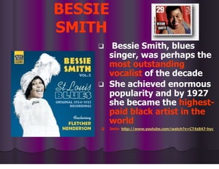 BESSIE
SMITH
❑ Bessie Smith, blues
singer, was perhaps the
most outstanding
vocalist of the decade
❑ She achieved enormous
popularity and by 1927
she became the highest-
paid black artist in the
world
❑ 3min- http://www.youtube.com/watch?v=CT4z847-hyc
 