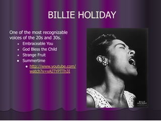 BILLIE HOLIDAY
One of the most recognizable
voices of the 20s and 30s.
● Embraceable You
● God Bless the Child
● Strange Fruit
● Summertime
● http://www.youtube.com/
watch?v=vAITYPTTh3I
 