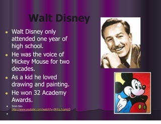 Walt Disney
● Walt Disney only
attended one year of
high school.
● He was the voice of
Mickey Mouse for two
decades.
● As a kid he loved
drawing and painting.
● He won 32 Academy
Awards.
● 3min bio-
http://www.youtube.com/watch?v=9hXsLTcgmLQ
●
 