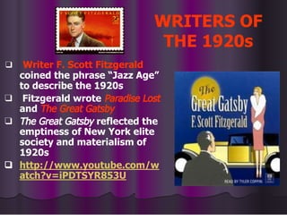 WRITERS OF
THE 1920s
❑ Writer F. Scott Fitzgerald
coined the phrase “Jazz Age”
to describe the 1920s
❑ Fitzgerald wrote Paradise Lost
and The Great Gatsby
❑ The Great Gatsby reflected the
emptiness of New York elite
society and materialism of
1920s
❑ http://www.youtube.com/w
atch?v=iPDTSYR853U
 