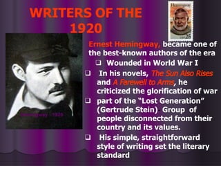 WRITERS OF THE
1920
Ernest Hemingway, became one of
the best-known authors of the era
❑ Wounded in World War I
❑ In his novels, The Sun Also Rises
and A Farewell to Arms, he
criticized the glorification of war
❑ part of the “Lost Generation”
(Gertrude Stein)- Group of
people disconnected from their
country and its values.
❑ His simple, straightforward
style of writing set the literary
standard
Hemingway - 1929
 