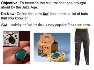 Objective: To examine the cultural changes brought
about by the Jazz Age.
Do Now: Define the term fad, then make a list of fads
that you know of.
Fad – activity or fashion that is very popular for a short time
 