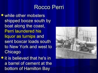 Rocco PerriRocco Perri
while other mobsterswhile other mobsters
shipped booze south byshipped booze south by
boat along the coast,boat along the coast,
Perri laundered hisPerri laundered his
liquor as turnipsliquor as turnips andand
sent boxcar loads southsent boxcar loads south
to New York and west toto New York and west to
ChicagoChicago
it is believed that he's init is believed that he's in
a barrel of cement at thea barrel of cement at the
bottom of Hamilton Baybottom of Hamilton Bay
 