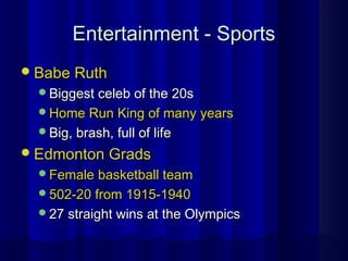 Entertainment - SportsEntertainment - Sports
Babe RuthBabe Ruth
Biggest celeb of the 20sBiggest celeb of the 20s
Home Run King of many yearsHome Run King of many years
Big, brash, full of lifeBig, brash, full of life
Edmonton GradsEdmonton Grads
Female basketball teamFemale basketball team
502-20 from 1915-1940502-20 from 1915-1940
27 straight wins at the Olympics27 straight wins at the Olympics
 