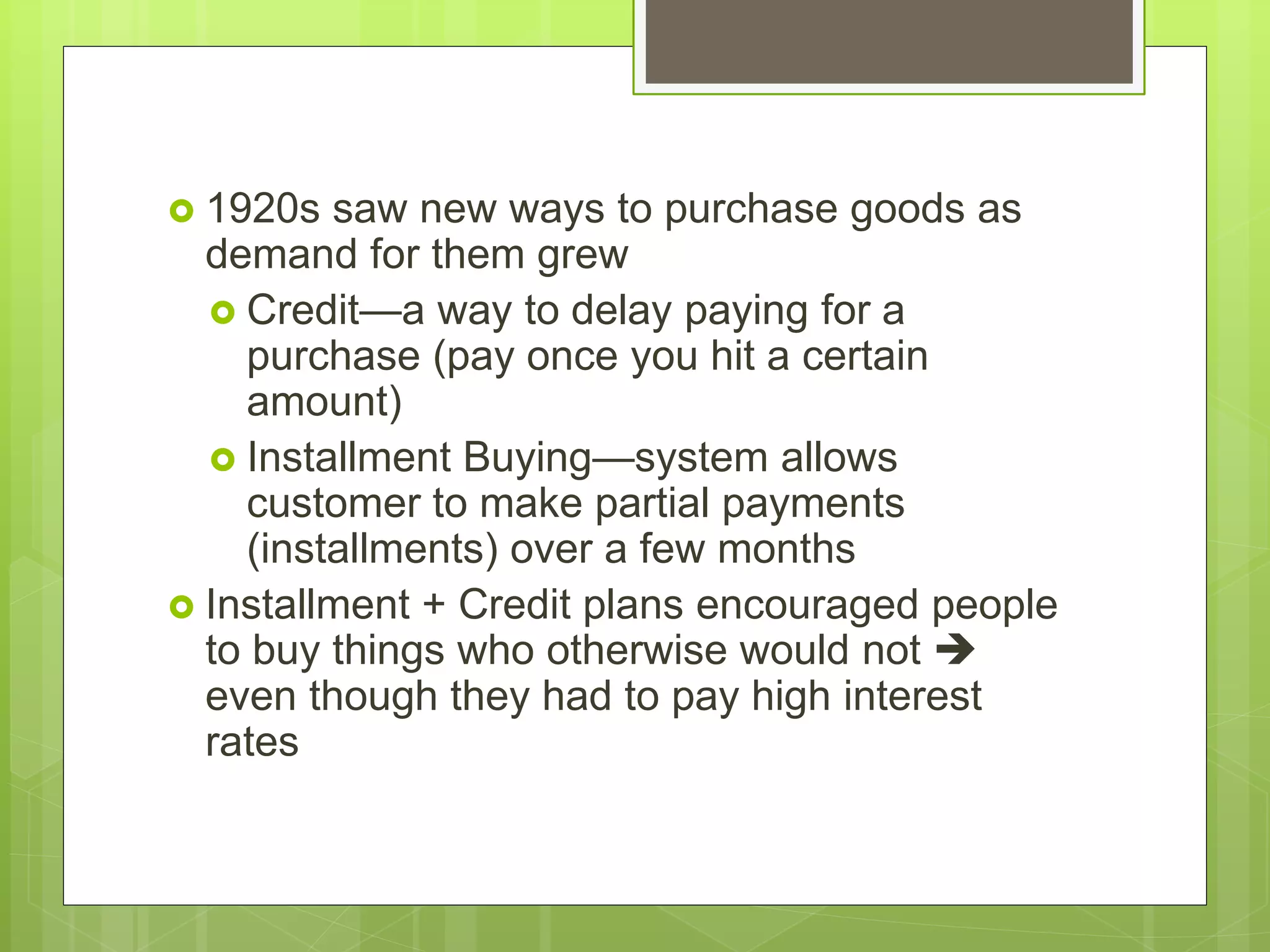  1920s saw new ways to purchase goods as
demand for them grew
 Credit—a way to delay paying for a
purchase (pay once you hit a certain
amount)
 Installment Buying—system allows
customer to make partial payments
(installments) over a few months
 Installment + Credit plans encouraged people
to buy things who otherwise would not 
even though they had to pay high interest
rates
 