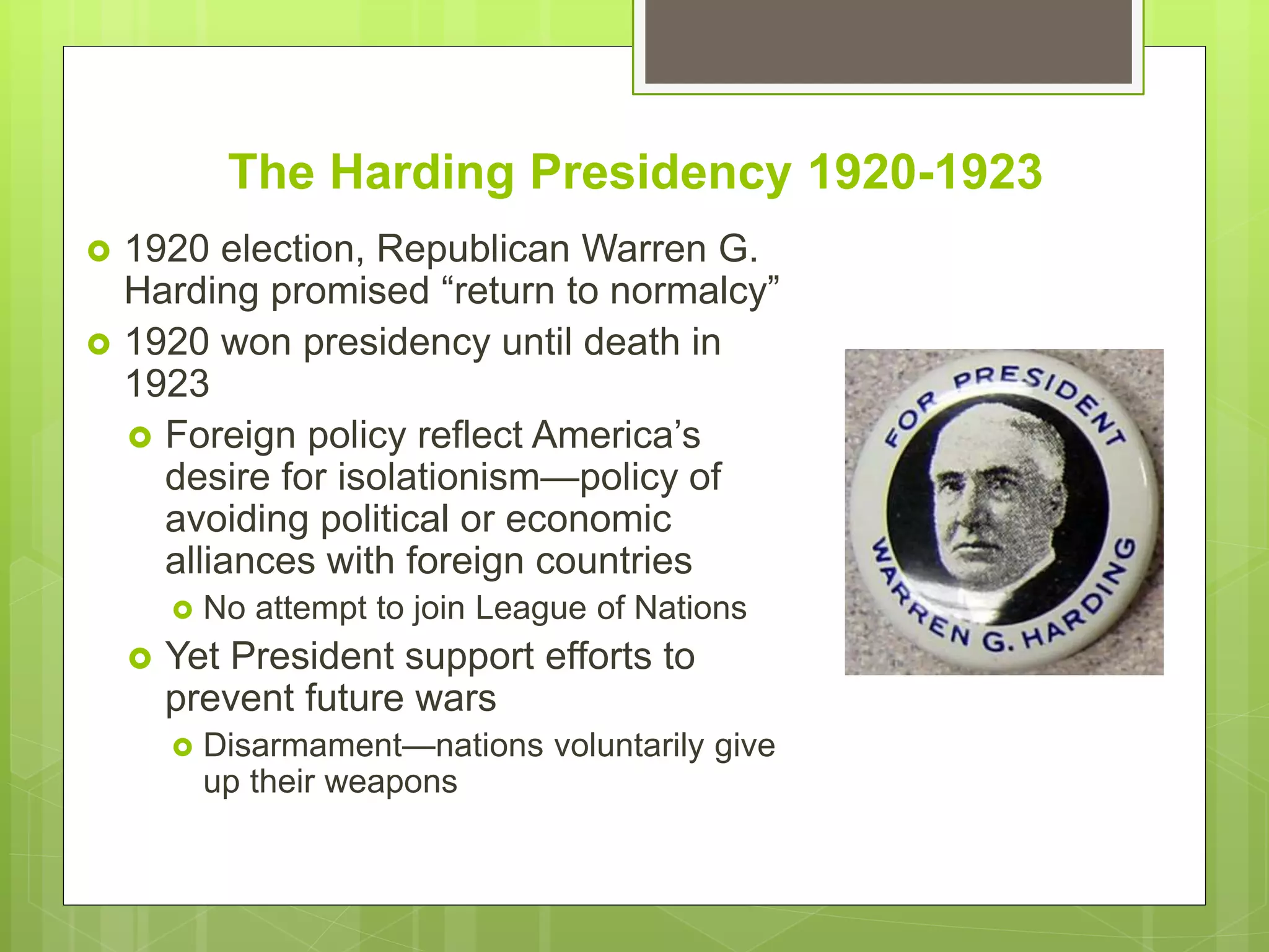 The Harding Presidency 1920-1923
 1920 election, Republican Warren G.
Harding promised “return to normalcy”
 1920 won presidency until death in
1923
 Foreign policy reflect America’s
desire for isolationism—policy of
avoiding political or economic
alliances with foreign countries
 No attempt to join League of Nations
 Yet President support efforts to
prevent future wars
 Disarmament—nations voluntarily give
up their weapons
 
