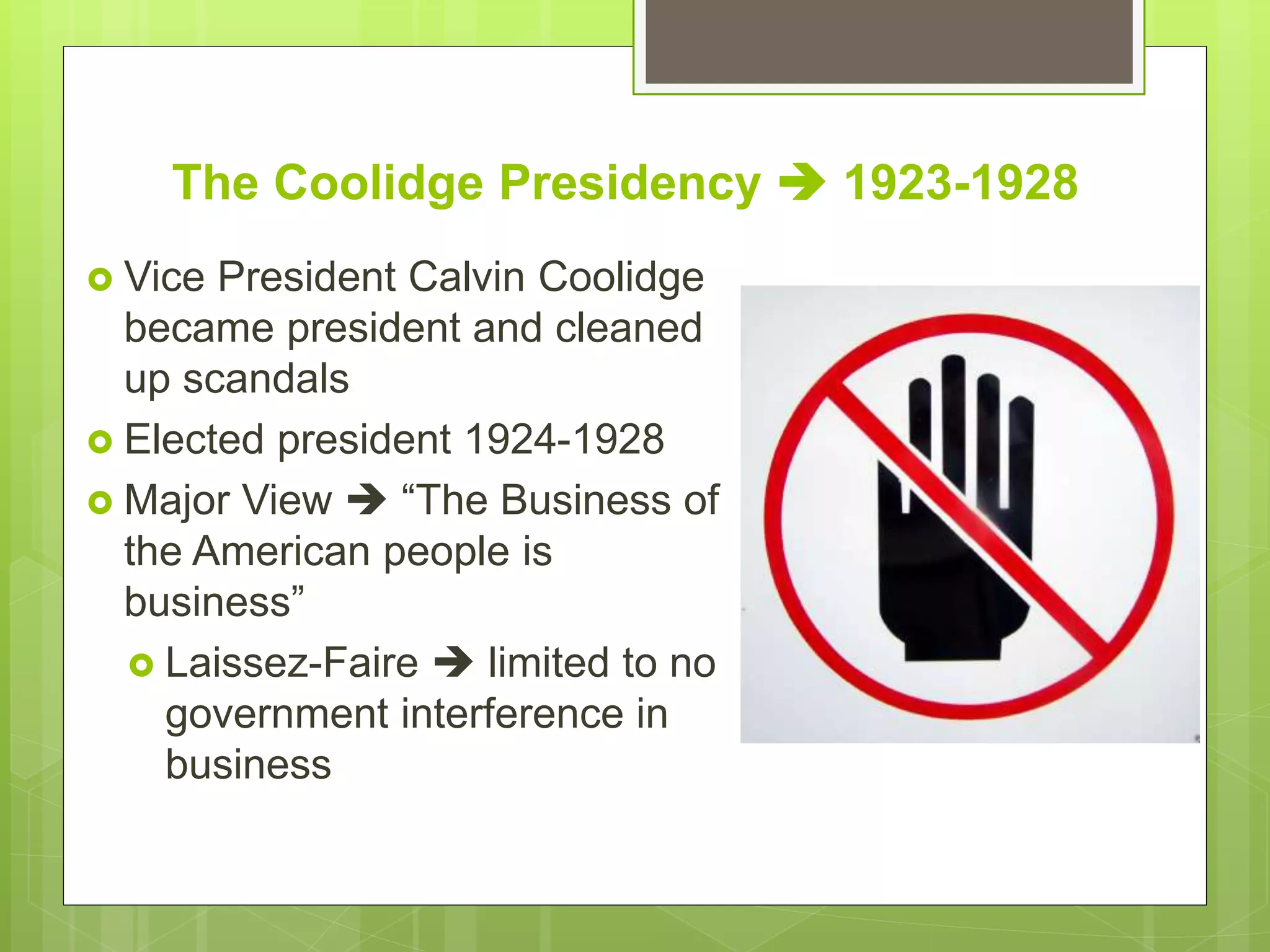 The Coolidge Presidency  1923-1928
 Vice President Calvin Coolidge
became president and cleaned
up scandals
 Elected president 1924-1928
 Major View  “The Business of
the American people is
business”
 Laissez-Faire  limited to no
government interference in
business
 