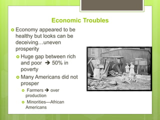 Economic Troubles
 Economy appeared to be
healthy but looks can be
deceiving…uneven
prosperity
 Huge gap between rich
and poor  50% in
poverty
 Many Americans did not
prosper
 Farmers  over
production
 Minorities—African
Americans
 