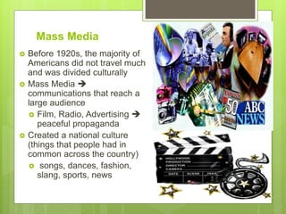 Mass Media
 Before 1920s, the majority of
Americans did not travel much
and was divided culturally
 Mass Media 
communications that reach a
large audience
 Film, Radio, Advertising 
peaceful propaganda
 Created a national culture
(things that people had in
common across the country)
 songs, dances, fashion,
slang, sports, news
 