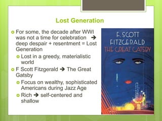 Lost Generation
 For some, the decade after WWI
was not a time for celebration 
deep despair + resentment = Lost
Generation
 Lost in a greedy, materialistic
world
 F Scott Fitzgerald  The Great
Gatsby
 Focus on wealthy, sophisticated
Americans during Jazz Age
 Rich  self-centered and
shallow
 
