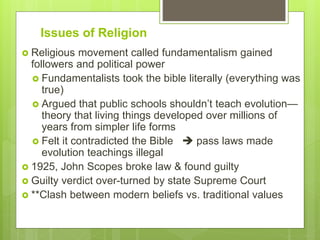 Issues of Religion
 Religious movement called fundamentalism gained
followers and political power
 Fundamentalists took the bible literally (everything was
true)
 Argued that public schools shouldn’t teach evolution—
theory that living things developed over millions of
years from simpler life forms
 Felt it contradicted the Bible  pass laws made
evolution teachings illegal
 1925, John Scopes broke law & found guilty
 Guilty verdict over-turned by state Supreme Court
 **Clash between modern beliefs vs. traditional values
 