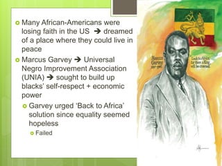  Many African-Americans were
losing faith in the US  dreamed
of a place where they could live in
peace
 Marcus Garvey  Universal
Negro Improvement Association
(UNIA)  sought to build up
blacks’ self-respect + economic
power
 Garvey urged ‘Back to Africa’
solution since equality seemed
hopeless
 Failed
 