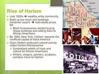 Rise of Harlem
 Late 1800s  wealthy white community
 Build up too much and buildings
remained vacant  real estate prices
fall
 Black businessmen started buying
cheap buildings and selling them to
African Americans
 By 1920, New York, Harlem, became the
unofficial capital of black America
 Soon Harlem produced cultural activity
called Harlem Renaissance
 Symbolized rebirth of hope and
culture for African Americans
 Writers, singers, painters, sculptors,
scholars move to Harlem
 