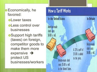 Economically, he
favored:
Lower taxes
Less control over
businesses
Support high tariffs
(taxes) on foreign,
competitor goods to
make them more
expensive 
protect US
businesses/workers
 