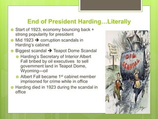 End of President Harding…Literally
 Start of 1923, economy bouncing back +
strong popularity for president
 Mid 1923  corruption scandals in
Harding’s cabinet
 Biggest scandal  Teapot Dome Scandal
 Harding’s Secretary of Interior Albert
Fall bribed by oil executives to sell
government land in Teapot Dome,
Wyoming—oil
 Albert Fall became 1st cabinet member
imprisoned for crime while in office
 Harding died in 1923 during the scandal in
office
 
