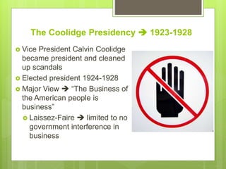 The Coolidge Presidency  1923-1928
 Vice President Calvin Coolidge
became president and cleaned
up scandals
 Elected president 1924-1928
 Major View  “The Business of
the American people is
business”
 Laissez-Faire  limited to no
government interference in
business
 