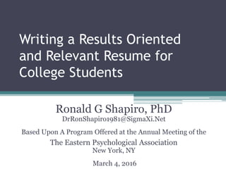 Writing a Results Oriented
and Relevant Resume for
College Students
Ronald G Shapiro, PhD
DrRonShapiro1981@SigmaXi.Net
Based Upon A Program Offered at the Annual Meeting of the
The Eastern Psychological Association
New York, NY
March 4, 2016
 