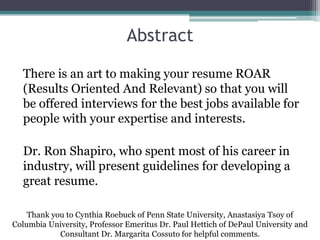 Abstract
There is an art to making your resume ROAR
(Results Oriented And Relevant) so that you will
be offered interviews for the best jobs available for
people with your expertise and interests.
Dr. Ron Shapiro, who spent most of his career in
industry, will present guidelines for developing a
great resume.
Thank you to Cynthia Roebuck of Penn State University, Anastasiya Tsoy of
Columbia University, Professor Emeritus Dr. Paul Hettich of DePaul University and
Consultant Dr. Margarita Cossuto for helpful comments.
 