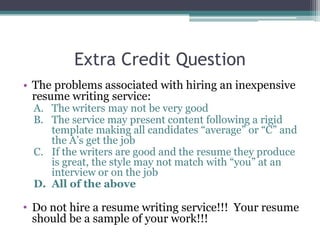 Extra Credit Question
• The problems associated with hiring an inexpensive
resume writing service:
A. The writers may not be very good
B. The service may present content following a rigid
template making all candidates “average” or “C” and
the A’s get the job
C. If the writers are good and the resume they produce
is great, the style may not match with “you” at an
interview or on the job
D. All of the above
• Do not hire a resume writing service!!! Your resume
should be a sample of your work!!!
 