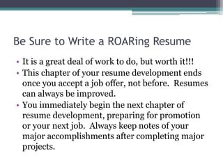 Be Sure to Write a ROARing Resume
• It is a great deal of work to do, but worth it!!!
• This chapter of your resume development ends
once you accept a job offer, not before. Resumes
can always be improved.
• You immediately begin the next chapter of
resume development, preparing for promotion
or your next job. Always keep notes of your
major accomplishments after completing major
projects.
 