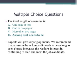 Multiple Choice Questions
• The ideal length of a resume is:
A. One page or less
B. One to two pages
C. More than two pages
D. As long as it needs to be
• Experts will give varying opinions. We recommend
that a resume be as long as it needs to be as long as
each phrase increases the reader’s interest in
continuing to read and meet the job candidate.
 