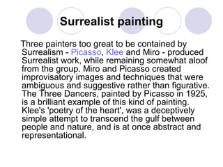 Surrealist painting Three painters too great to be contained by Surrealism -  Picasso ,  Klee  and Miro - produced Surrealist work, while remaining somewhat aloof from the group. Miro and Picasso created improvisatory images and techniques that were ambiguous and suggestive rather than figurative. The Three Dancers, painted by Picasso in 1925, is a brilliant example of this kind of painting. Klee's 'poetry of the heart', was a deceptively simple attempt to transcend the gulf between people and nature, and is at once abstract and representational.  