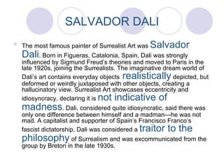 SALVADOR DALI The most famous painter of Surrealist Art was  Salvador Dali . Born in Figueras, Catalonia, Spain, Dali was strongly influenced by Sigmund Freud’s theories and moved to Paris in the late 1920s, joining the Surrealists. The imaginative dream world of Dali’s art contains everyday objects  realistically  depicted, but deformed or weirdly juxtaposed with other objects, creating a hallucinatory view. Surrealist Art showcases eccentricity and idiosyncracy, declaring it is  not indicative of madness . Dali, considered quite idiosyncratic, said there was only one difference between himself and a madman—he was not mad. A capitalist and supporter of Spain’s Francisco Franco’s fascist dictatorship, Dali was considered a  traitor to the philosophy  of Surrealism and was excommunicated from the group by Breton in the late 1930s. 