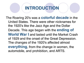INTRODUCTION   The Roaring 20's was a  colorful decade  in the United States. There were other nicknames for the 1920's like the Jazz Age and the Dollar Decade. This age began with the  ending of World War I  and lasted until the Market Crash of 1929 and the onset of the Great Depression. The changes of the 1920's affected almost  everything , from the change in women, the automobile, and prohibition, and ARTS. 