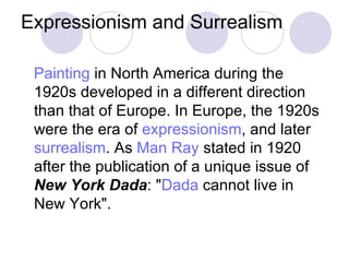 Expressionism and Surrealism Painting  in North America during the 1920s developed in a different direction than that of Europe. In Europe, the 1920s were the era of  expressionism , and later  surrealism . As  Man Ray  stated in 1920 after the publication of a unique issue of  New York Dada : " Dada  cannot live in New York". 