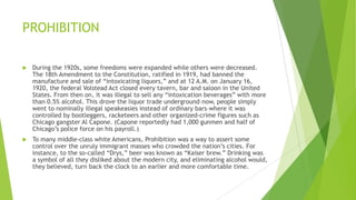 PROHIBITION
 During the 1920s, some freedoms were expanded while others were decreased.
The 18th Amendment to the Constitution, ratified in 1919, had banned the
manufacture and sale of ―intoxicating liquors,‖ and at 12 A.M. on January 16,
1920, the federal Volstead Act closed every tavern, bar and saloon in the United
States. From then on, it was illegal to sell any ―intoxication beverages‖ with more
than 0.5% alcohol. This drove the liquor trade underground–now, people simply
went to nominally illegal speakeasies instead of ordinary bars–where it was
controlled by bootleggers, racketeers and other organized-crime figures such as
Chicago gangster Al Capone. (Capone reportedly had 1,000 gunmen and half of
Chicago’s police force on his payroll.)
 To many middle-class white Americans, Prohibition was a way to assert some
control over the unruly immigrant masses who crowded the nation’s cities. For
instance, to the so-called ―Drys,‖ beer was known as ―Kaiser brew.‖ Drinking was
a symbol of all they disliked about the modern city, and eliminating alcohol would,
they believed, turn back the clock to an earlier and more comfortable time.
 
