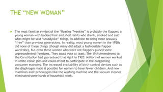 THE ―NEW WOMAN‖
 The most familiar symbol of the ―Roaring Twenties‖ is probably the flapper: a
young woman with bobbed hair and short skirts who drank, smoked and said
what might be said ―unladylike‖ things, in addition to being more sexually
―free‖ than previous generations. In reality, most young women in the 1920s
did none of these things (though many did adopt a fashionable flapper
wardrobe), but even those women who were not flappers gained some
unprecedented freedoms. They could vote at least: The 19th Amendment to
the Constitution had guaranteed that right in 1920. Millions of women worked
in white-collar jobs and could afford to participate in the burgeoning
consumer economy. The increased availability of birth-control devices such as
the diaphragm made it possible for women to have fewer children. And new
machines and technologies like the washing machine and the vacuum cleaner
eliminated some harsh of household work.
 