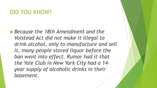 DID YOU KNOW?
 Because the 18th Amendment and the
Volstead Act did not make it illegal to
drink alcohol, only to manufacture and sell
it, many people stored liquor before the
ban went into effect. Rumor had it that
the Yale Club in New York City had a 14-
year supply of alcoholic drinks in their
basement.
 