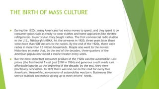 THE BIRTH OF MASS CULTURE
 During the 1920s, many Americans had extra money to spend, and they spent it on
consumer goods such as ready-to-wear clothes and home appliances like electric
refrigerators. In particular, they bought radios. The first commercial radio station
in the U.S., Pittsburgh’s KDKA, hit the airwaves in 1920; three years later there
were more than 500 stations in the nation. By the end of the 1920s, there were
radios in more than 12 million households. People also went to the movies:
Historians estimate that, by the end of the decades, three-quarters of the
American population visited a movie theater every week.
 But the most important consumer product of the 1920s was the automobile. Low
prices (the Ford Model T cost just $260 in 1924) and generous credit made cars
affordable luxuries at the beginning of the decade; by the end, they were
practically necessities. In 1929 there was one car on the road for every five
Americans. Meanwhile, an economy of automobiles was born: Businesses like
service stations and motels sprang up to meet drivers’ needs.
 