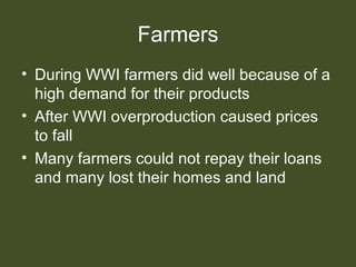 Farmers
• During WWI farmers did well because of a
high demand for their products
• After WWI overproduction caused prices
to fall
• Many farmers could not repay their loans
and many lost their homes and land
 