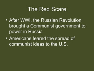 The Red Scare
• After WWI, the Russian Revolution
brought a Communist government to
power in Russia
• Americans feared the spread of
communist ideas to the U.S.
 