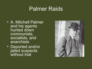 Palmer Raids
• A. Mitchell Palmer
and his agents
hunted down
communists,
socialists, and
anarchists
• Deported and/or
jailed suspects
without trial
 