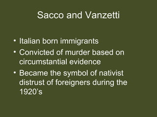 Sacco and Vanzetti
• Italian born immigrants
• Convicted of murder based on
circumstantial evidence
• Became the symbol of nativist
distrust of foreigners during the
1920’s
 