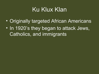Ku Klux Klan
• Originally targeted African Americans
• In 1920’s they began to attack Jews,
Catholics, and immigrants
 