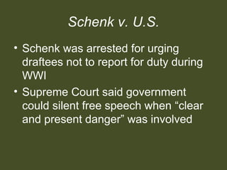 Schenk v. U.S.
• Schenk was arrested for urging
draftees not to report for duty during
WWI
• Supreme Court said government
could silent free speech when “clear
and present danger” was involved
 