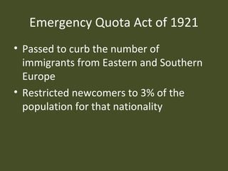Emergency Quota Act of 1921
• Passed to curb the number of
immigrants from Eastern and Southern
Europe
• Restricted newcomers to 3% of the
population for that nationality
 