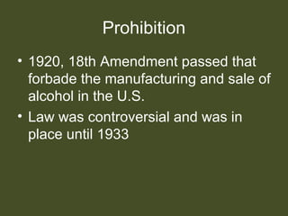 Prohibition
• 1920, 18th Amendment passed that
forbade the manufacturing and sale of
alcohol in the U.S.
• Law was controversial and was in
place until 1933
 