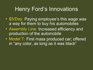 Henry Ford’s Innovations
• $5/Day:$5/Day: Paying employee’s this wage was
a way for them to buy his automobiles
• Assembly Line:Assembly Line: Increased efficiency and
production of the automobile
• Model T:Model T: First mass produced car; offered
in “any color, as long as it was black”
 