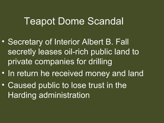 Teapot Dome Scandal
• Secretary of Interior Albert B. Fall
secretly leases oil-rich public land to
private companies for drilling
• In return he received money and land
• Caused public to lose trust in the
Harding administration
 